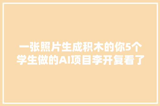 一张照片生成积木的你5个学生做的AI项目李开复看了赞一直口