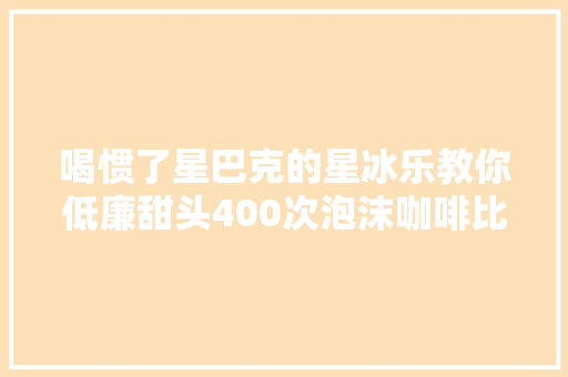 喝惯了星巴克的星冰乐教你低廉甜头400次泡沫咖啡比咖啡店的好喝