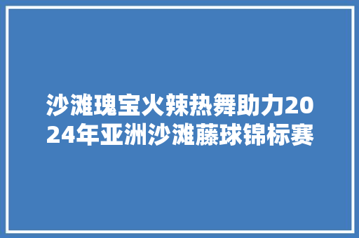 沙滩瑰宝火辣热舞助力2024年亚洲沙滩藤球锦标赛