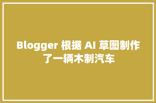 Blogger 根据 AI 草图制作了一辆木制汽车