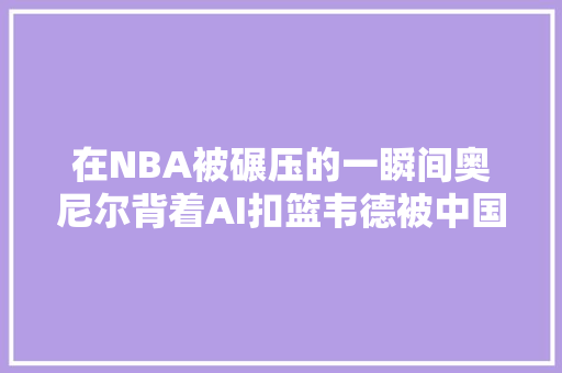 在NBA被碾压的一瞬间奥尼尔背着AI扣篮韦德被中国球迷忽视