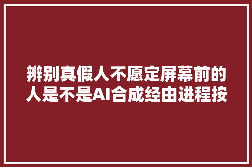 辨别真假人不愿定屏幕前的人是不是AI合成经由进程按鼻子可识别