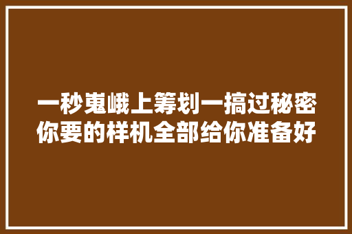 一秒嵬峨上筹划一搞过秘密你要的样机全部给你准备好了