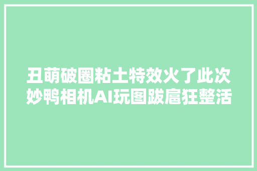 丑萌破圈粘土特效火了此次妙鸭相机AI玩图跋扈狂整活