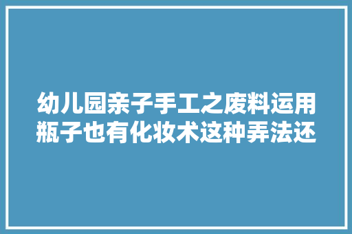 幼儿园亲子手工之废料运用瓶子也有化妆术这种弄法还真有意思