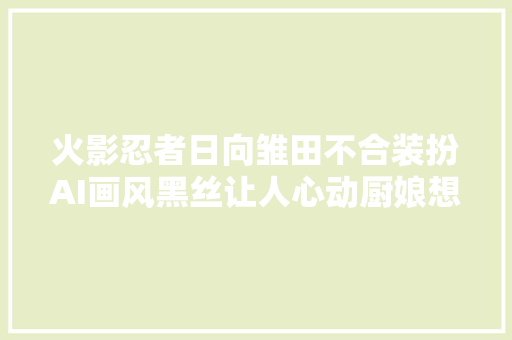 火影忍者日向雏田不合装扮AI画风黑丝让人心动厨娘想娶回家