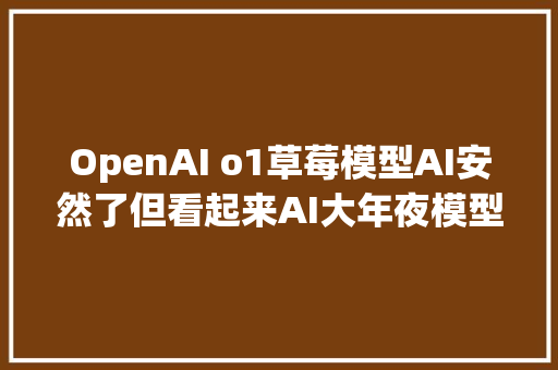 OpenAI o1草莓模型AI安然了但看起来AI大年夜模型公司更危险了