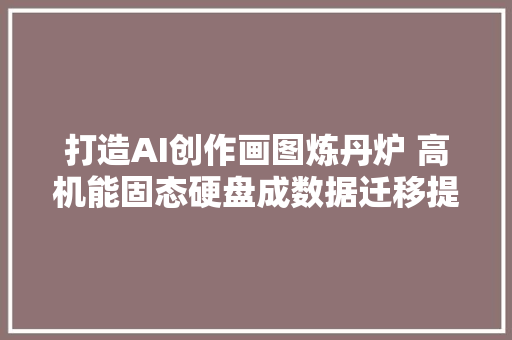 打造AI创作画图炼丹炉 高机能固态硬盘成数据迁移提效关键