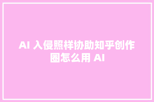 AI 入侵照样协助知乎创作圈怎么用 AI