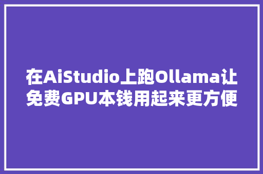 在AiStudio上跑Ollama让免费GPU本钱用起来更方便