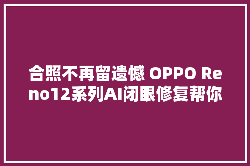 合照不再留遗憾 OPPO Reno12系列AI闭眼修复帮你秒睁眼