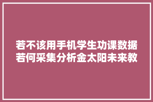 若不该用手机学生功课数据若何采集分析金太阳未来教诲研究院联合云蝶科技宣告聪慧功课行业解决筹划