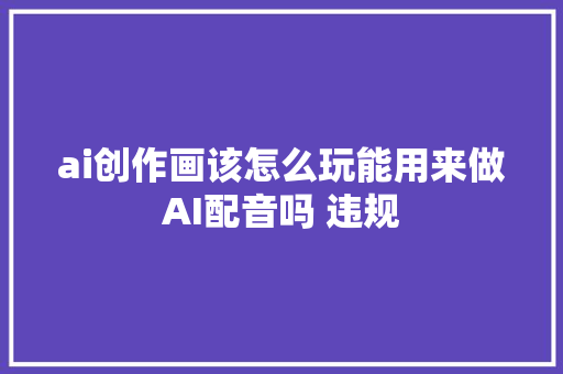 ai创作画该怎么玩能用来做AI配音吗 违规