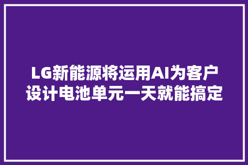 LG新能源将运用AI为客户设计电池单元一天就能搞定