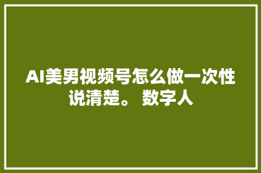 AI美男视频号怎么做一次性说清楚。 数字人