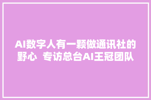 AI数字人有一颗做通讯社的野心  专访总台AI王冠团队