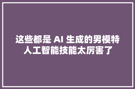 这些都是 AI 生成的男模特人工智能技能太厉害了