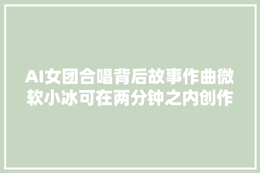 AI女团合唱背后故事作曲微软小冰可在两分钟之内创作完整歌曲