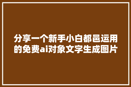 分享一个新手小白都邑运用的免费ai对象文字生成图片和视频