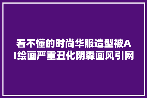 看不懂的时尚华服造型被AI绘画严重丑化阴森画风引网友公愤