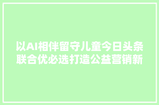 以AI相伴留守儿童今日头条联合优必选打造公益营销新范式