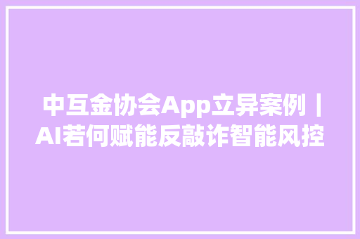 中互金协会App立异案例｜AI若何赋能反敲诈智能风控