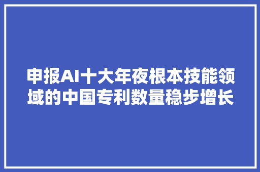 申报AI十大年夜根本技能领域的中国专利数量稳步增长