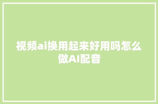 视频ai换用起来好用吗怎么做AI配音