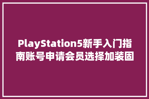 PlayStation5新手入门指南账号申请会员选择加装固态配件