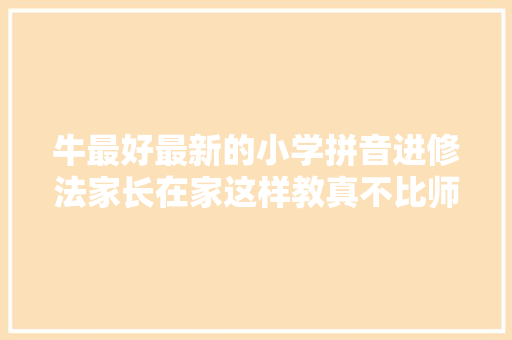 牛最好最新的小学拼音进修法家长在家这样教真不比师长教师差