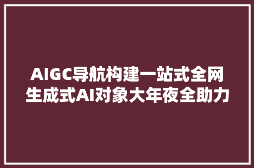 AIGC导航构建一站式全网生成式AI对象大年夜全助力新质分娩力