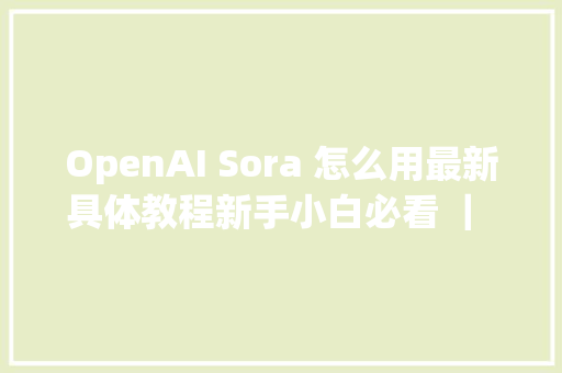 OpenAI Sora 怎么用最新具体教程新手小白必看 ｜ Sora 若何运用