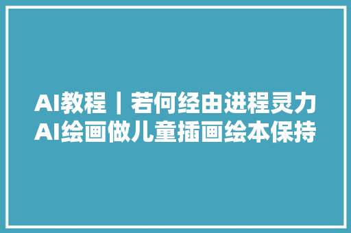 AI教程｜若何经由进程灵力AI绘画做儿童插画绘本保持人物一致性