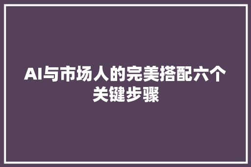 AI与市场人的完美搭配六个关键步骤