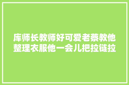 库师长教师好可爱老蔡教他整理衣服他一会儿把拉链拉到顶笑拥了