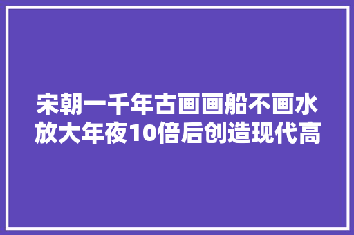 宋朝一千年古画画船不画水放大年夜10倍后创造现代高科技