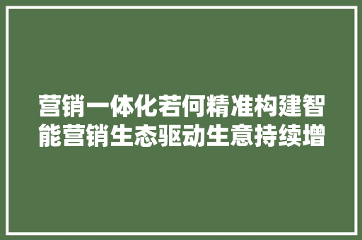 营销一体化若何精准构建智能营销生态驱动生意持续增长