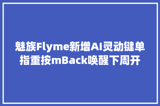 魅族Flyme新增AI灵动键单指重按mBack唤醒下周开启内测