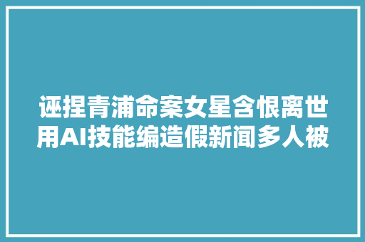 诬捏青浦命案女星含恨离世用AI技能编造假新闻多人被抓