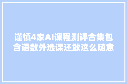 谨慎4家AI课程测评合集包含语数外选课还敢这么随意吗