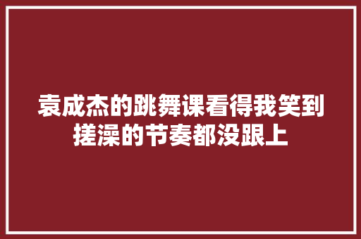 袁成杰的跳舞课看得我笑到搓澡的节奏都没跟上