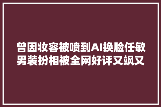 曾因妆容被喷到AI换脸任敏男装扮相被全网好评又飒又A