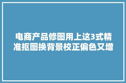 电商产品修图用上这3式精准抠图换背景校正偏色又增强立体感