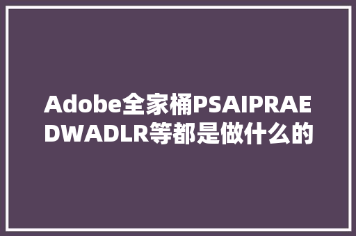 Adobe全家桶PSAIPRAEDWADLR等都是做什么的该若何进修