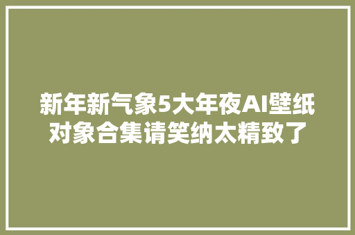 新年新气象5大年夜AI壁纸对象合集请笑纳太精致了