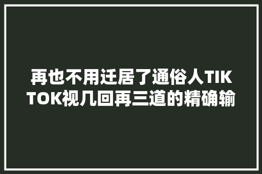 再也不用迁居了通俗人TIKTOK视几回再三道的精确输出办法