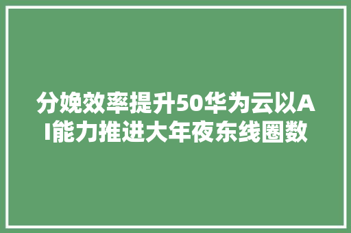 分娩效率提升50华为云以AI能力推进大年夜东线圈数字化转型