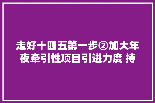 走好十四五第一步②加大年夜牵引性项目引进力度 持续优化家当链供应链