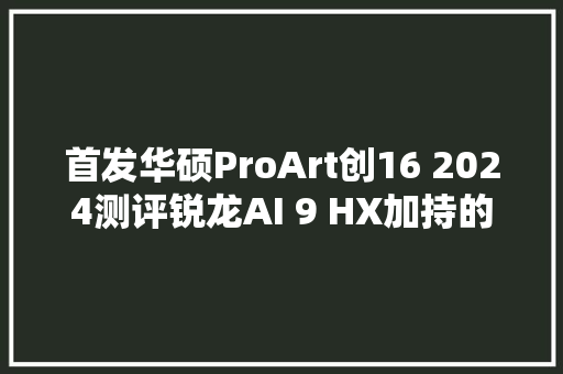 首发华硕ProArt创16 2024测评锐龙AI 9 HX加持的轻薄全能创作本标杆