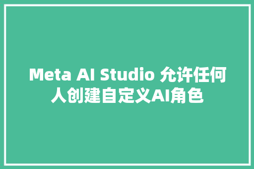 Meta AI Studio 允许任何人创建自定义AI角色